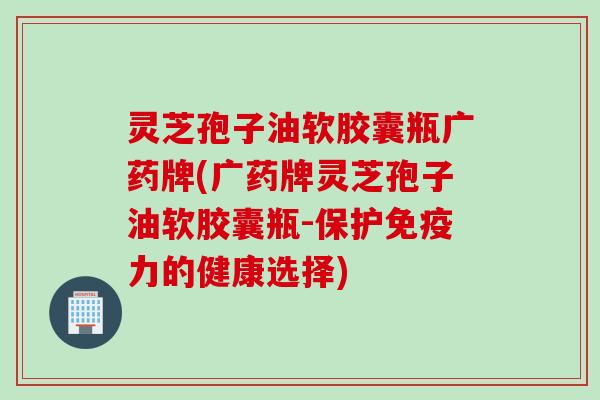 灵芝孢子油软胶囊瓶广药牌(广药牌灵芝孢子油软胶囊瓶-保护免疫力的健康选择)