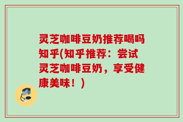 灵芝咖啡豆奶推荐喝吗知乎(知乎推荐：尝试灵芝咖啡豆奶，享受健康美味！)