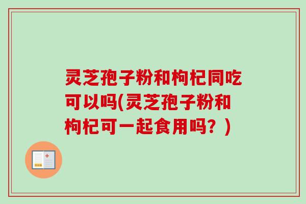 灵芝孢子粉和枸杞同吃可以吗(灵芝孢子粉和枸杞可一起食用吗？)