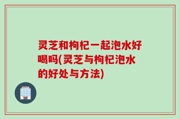 灵芝和枸杞一起泡水好喝吗(灵芝与枸杞泡水的好处与方法)