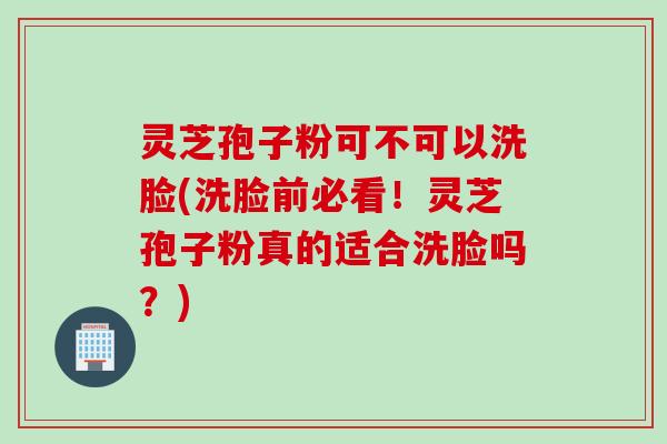 灵芝孢子粉可不可以洗脸(洗脸前必看！灵芝孢子粉真的适合洗脸吗？)