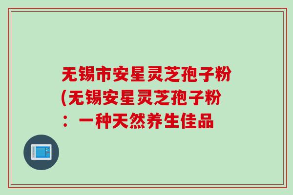 无锡市安星灵芝孢子粉(无锡安星灵芝孢子粉：一种天然养生佳品