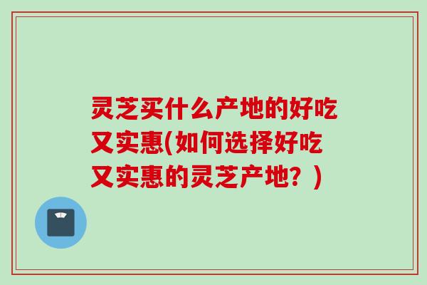 灵芝买什么产地的好吃又实惠(如何选择好吃又实惠的灵芝产地？)