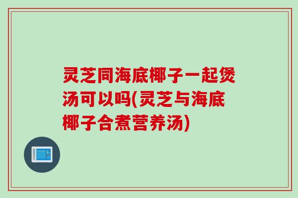 灵芝同海底椰子一起煲汤可以吗(灵芝与海底椰子合煮营养汤)