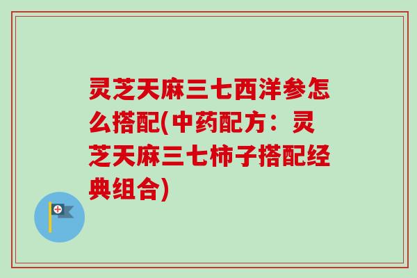 灵芝天麻三七西洋参怎么搭配(中药配方：灵芝天麻三七柿子搭配经典组合)