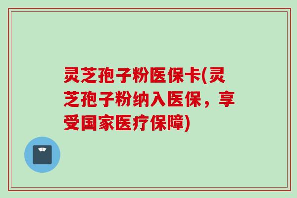 灵芝孢子粉医保卡(灵芝孢子粉纳入医保，享受国家医疗保障)