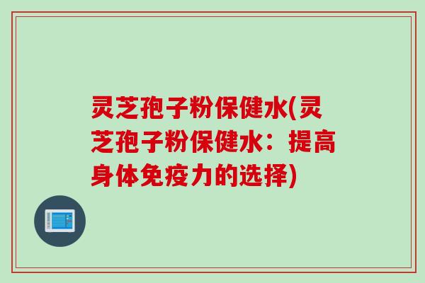 灵芝孢子粉保健水(灵芝孢子粉保健水：提高身体免疫力的选择)