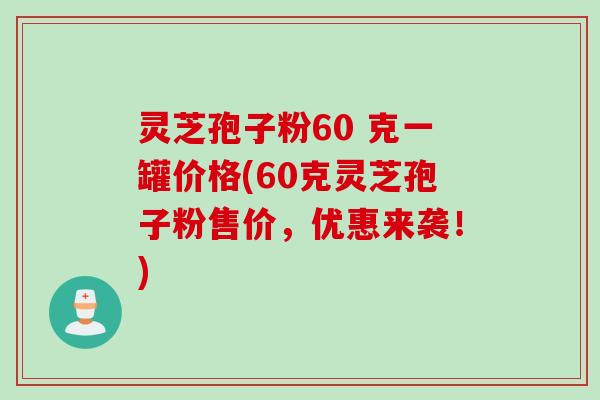 灵芝孢子粉60 克一罐价格(60克灵芝孢子粉售价，优惠来袭！)