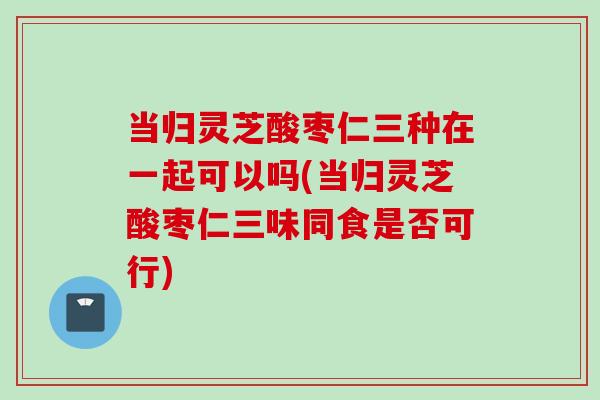 当归灵芝酸枣仁三种在一起可以吗(当归灵芝酸枣仁三味同食是否可行)