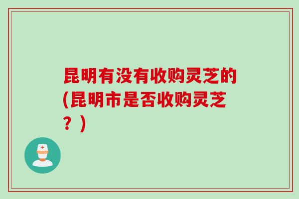昆明有没有收购灵芝的(昆明市是否收购灵芝？)
