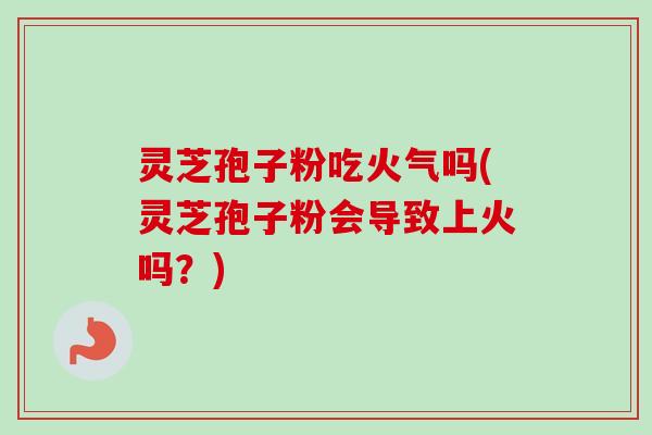 灵芝孢子粉吃火气吗(灵芝孢子粉会导致上火吗？)