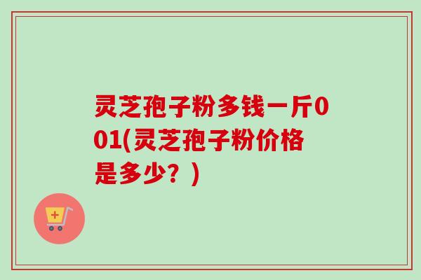 灵芝孢子粉多钱一斤001(灵芝孢子粉价格是多少？)