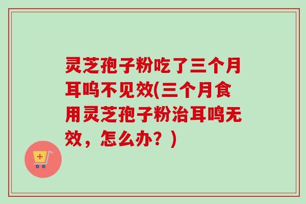 灵芝孢子粉吃了三个月耳呜不见效(三个月食用灵芝孢子粉耳鸣无效,怎么办?) 灵芝孢子粉吃了三个月耳呜不见效(三个月食用灵芝孢子粉耳鸣无效,怎么办?)