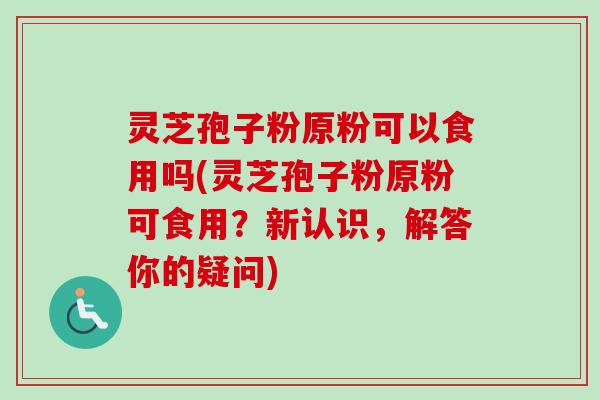 灵芝孢子粉原粉可以食用吗(灵芝孢子粉原粉可食用？新认识，解答你的疑问)