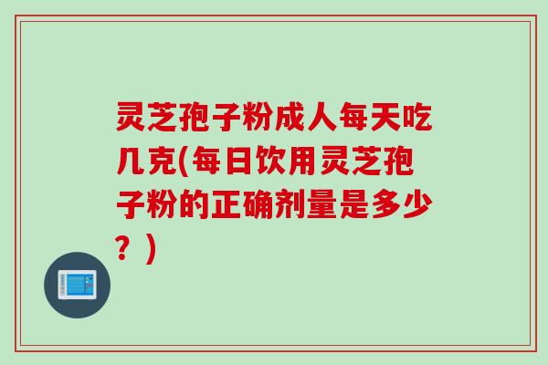 灵芝孢子粉成人每天吃几克(每日饮用灵芝孢子粉的正确剂量是多少？)