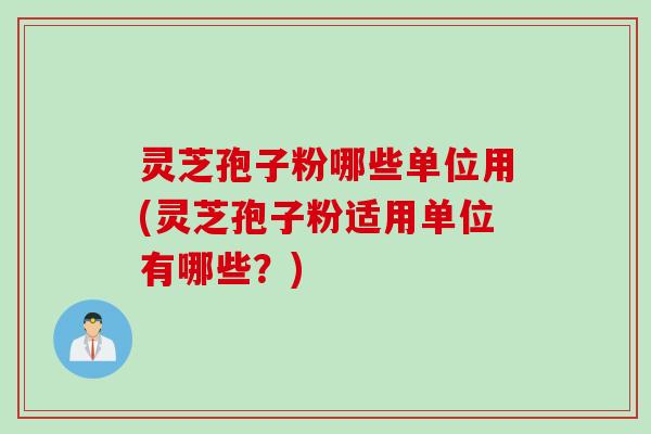 灵芝孢子粉哪些单位用(灵芝孢子粉适用单位有哪些？)