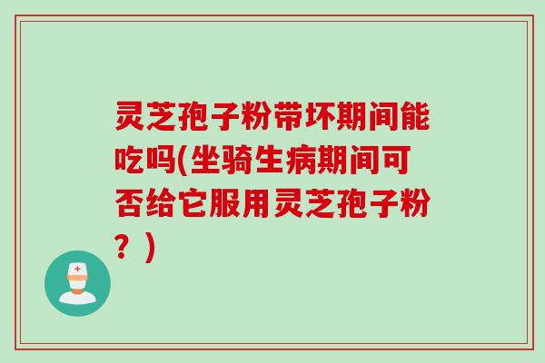 灵芝孢子粉带坏期间能吃吗(坐骑生病期间可否给它服用灵芝孢子粉？)