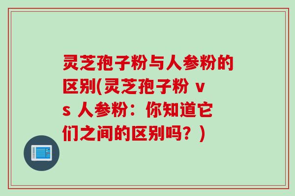 灵芝孢子粉与人参粉的区别(灵芝孢子粉 vs 人参粉:你知道它们之间的区别吗?) 灵芝孢子粉与人参粉的区别(灵芝孢子粉 vs 人参粉:你知道它们之间的区别吗?)