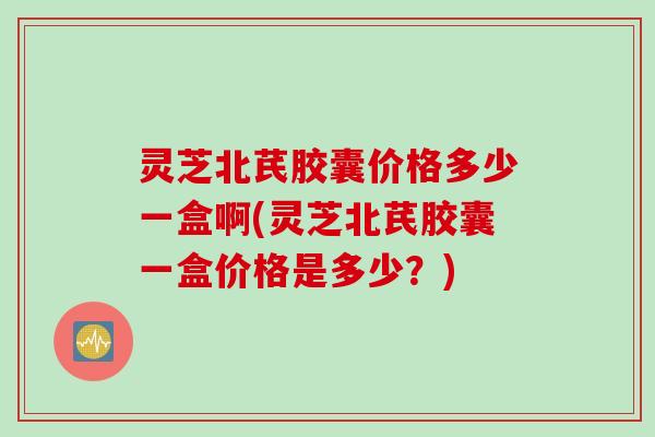 灵芝北芪胶囊价格多少一盒啊(灵芝北芪胶囊一盒价格是多少？)