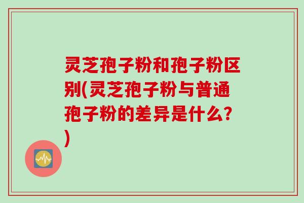 灵芝孢子粉和孢子粉区别(灵芝孢子粉与普通孢子粉的差异是什么？)