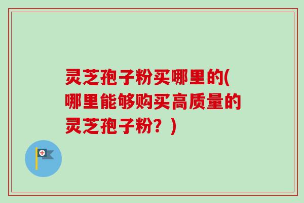 灵芝孢子粉买哪里的(哪里能够购买高质量的灵芝孢子粉？)