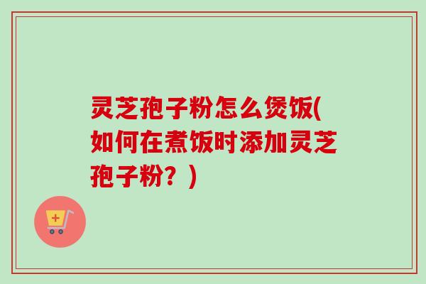 灵芝孢子粉怎么煲饭(如何在煮饭时添加灵芝孢子粉？)