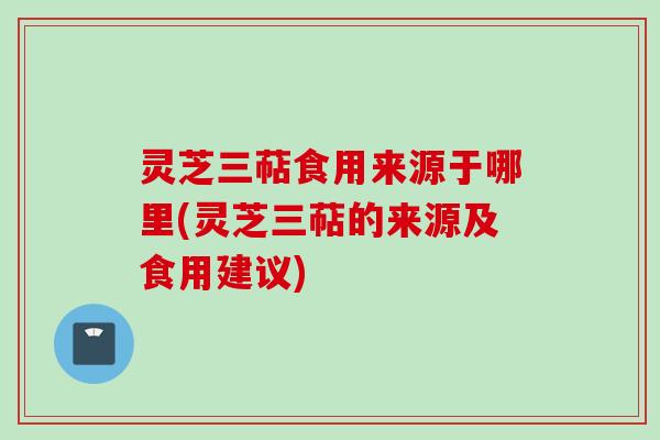 灵芝三萜食用来源于哪里(灵芝三萜的来源及食用建议)