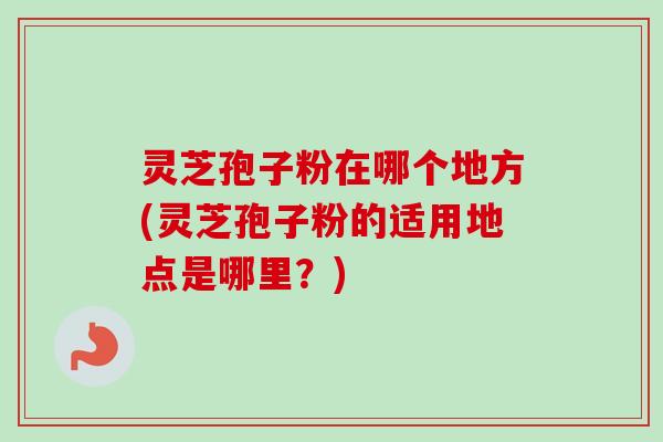 灵芝孢子粉在哪个地方(灵芝孢子粉的适用地点是哪里？)