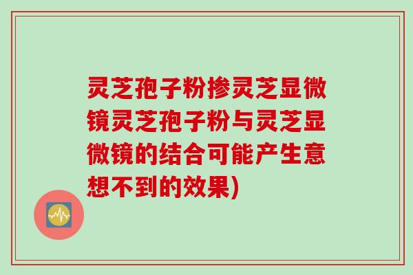 灵芝孢子粉掺灵芝显微镜灵芝孢子粉与灵芝显微镜的结合可能产生意想不到的效果)