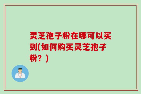 灵芝孢子粉在哪可以买到(如何购买灵芝孢子粉？)