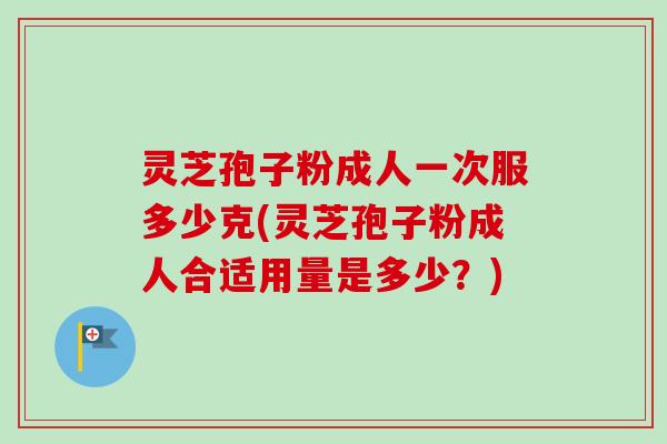 灵芝孢子粉成人一次服多少克(灵芝孢子粉成人合适用量是多少？)
