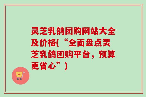 灵芝乳鸽团购网站大全及价格(“全面盘点灵芝乳鸽团购平台，预算更省心”)