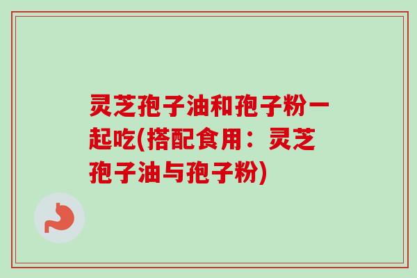 灵芝孢子油和孢子粉一起吃(搭配食用：灵芝孢子油与孢子粉)