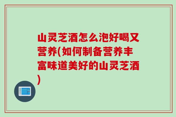 山灵芝酒怎么泡好喝又营养(如何制备营养丰富味道美好的山灵芝酒)