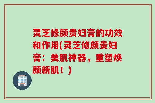 灵芝修颜贵妇膏的功效和作用(灵芝修颜贵妇膏：美肌神器，重塑焕颜新肌！)