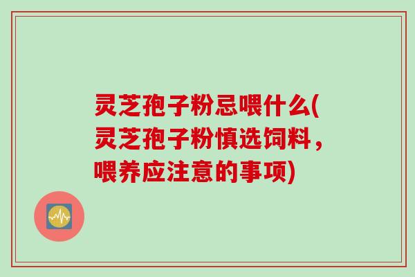 灵芝孢子粉忌喂什么(灵芝孢子粉慎选饲料，喂养应注意的事项)