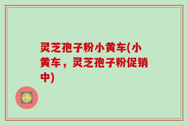 灵芝孢子粉小黄车(小黄车，灵芝孢子粉促销中)