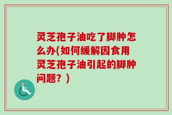 灵芝孢子油吃了脚肿怎么办(如何缓解因食用灵芝孢子油引起的脚肿问题?) 灵芝孢子油吃了脚肿怎么办(如何缓解因食用灵芝孢子油引起的脚肿问题?)