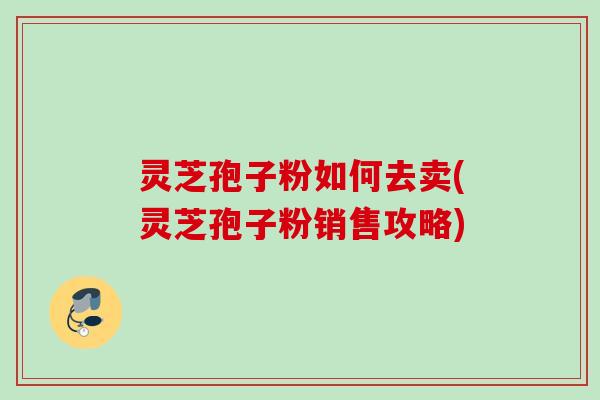 灵芝孢子粉如何去卖(灵芝孢子粉销售攻略) 灵芝孢子粉如何去卖(灵芝孢子粉销售攻略)