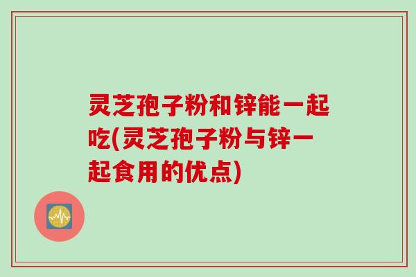 灵芝孢子粉和锌能一起吃(灵芝孢子粉与锌一起食用的优点)