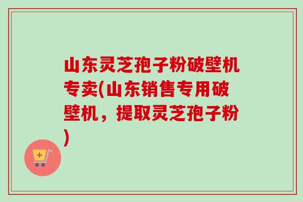 山东灵芝孢子粉破壁机专卖(山东销售专用破壁机，提取灵芝孢子粉)