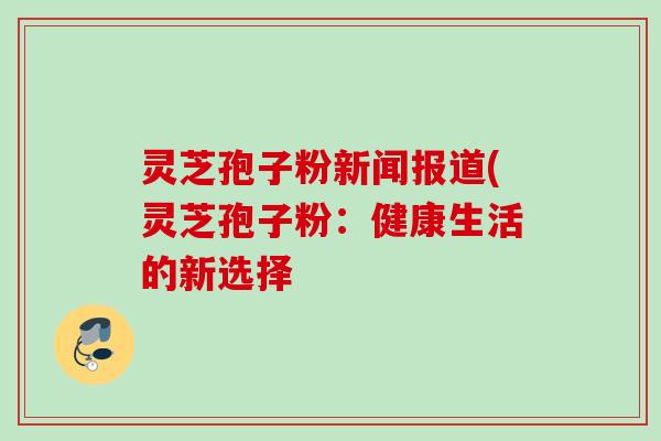 灵芝孢子粉新闻报道(灵芝孢子粉：健康生活的新选择