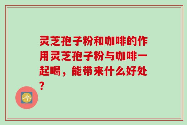 灵芝孢子粉和咖啡的作用灵芝孢子粉与咖啡一起喝，能带来什么好处？