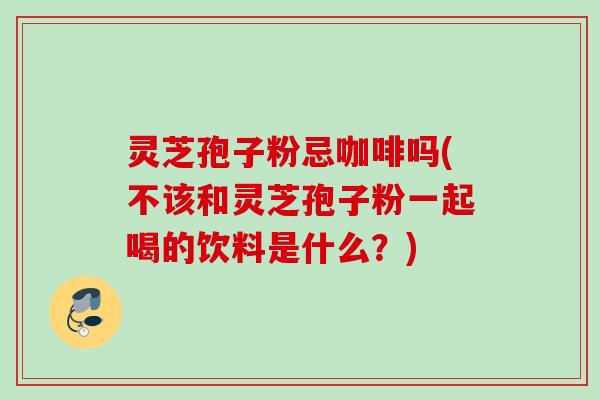 灵芝孢子粉忌咖啡吗(不该和灵芝孢子粉一起喝的饮料是什么?) 灵芝孢子粉忌咖啡吗(不该和灵芝孢子粉一起喝的饮料是什么?)