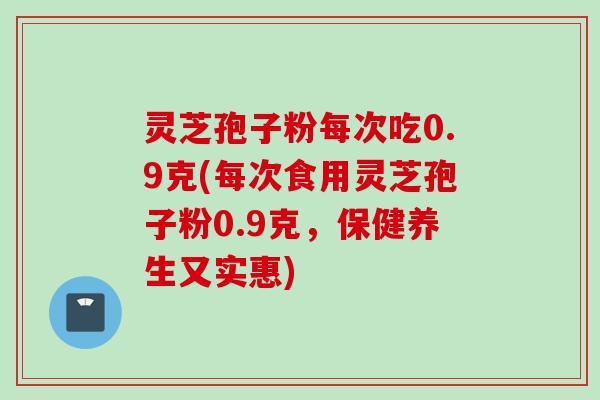 灵芝孢子粉每次吃0.9克(每次食用灵芝孢子粉0.9克，保健养生又实惠)
