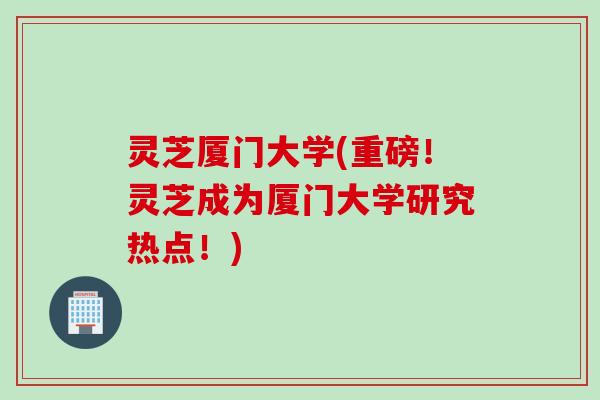 灵芝厦门大学(重磅！灵芝成为厦门大学研究热点！)