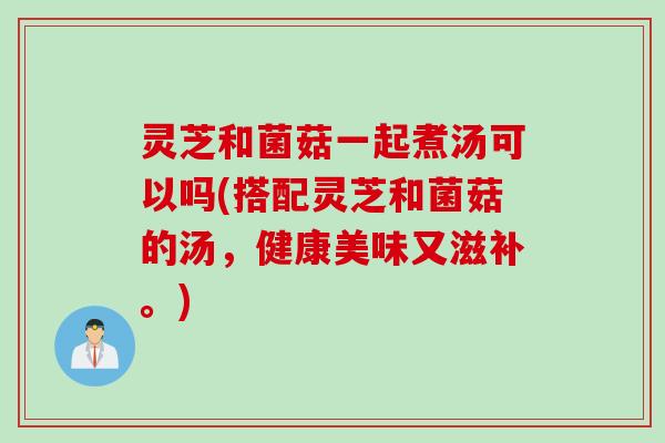 灵芝和菌菇一起煮汤可以吗(搭配灵芝和菌菇的汤，健康美味又滋补。)