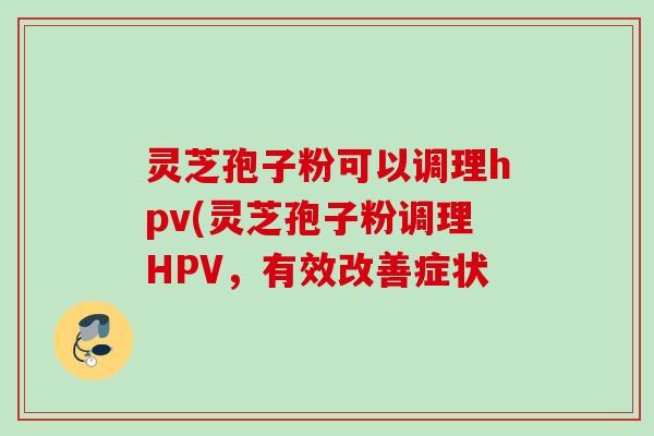 灵芝孢子粉可以调理hpv(灵芝孢子粉调理HPV，有效改善症状