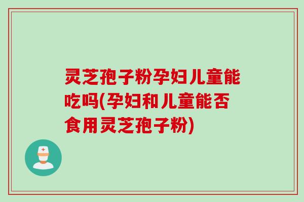 灵芝孢子粉孕妇儿童能吃吗(孕妇和儿童能否食用灵芝孢子粉)