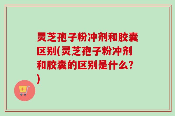 灵芝孢子粉冲剂和胶囊区别(灵芝孢子粉冲剂和胶囊的区别是什么？)